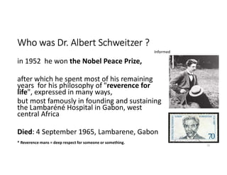 Who was Dr. Albert Schweitzer ?
in 1952 he won the Nobel Peace Prize,
after which he spent most of his remaining
years for his philosophy of "reverence for
life", expressed in many ways,
but most famously in founding and sustaining
the Lambaréné Hospital in Gabon, west
central Africa
Died: 4 September 1965, Lambarene, Gabon
10
* Reverence mans = deep respect for someone or something.
Informed
 