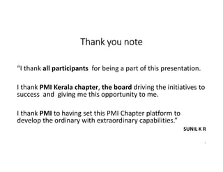 Thank you note
“I thank all participants for being a part of this presentation.
I thank PMI Kerala chapter, the board driving the initiatives to
success and giving me this opportunity to me.
I thank PMI to having set this PMI Chapter platform to
develop the ordinary with extraordinary capabilities.”
SUNIL K R
2
 