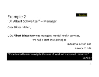 Example 2
‘Dr. Albert Schweitzer’ – Manager
Over 20 years later ,
I, Dr. Albert Schweitzer was managing mental health services,
we had a staff crisis owing to
industrial action and
a work to rule
21
Consulted
“ Experienced Leaders navigate the seas of work with acquired resources.”
Sunil kr
 