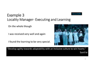 Example 3
Locality Manager- Executing and Learning
“Develop agility towards adaptability with an Inclusive culture to win hearts.”
Sunil kr
30
On the whole though
I was received very well and again
I found the learning to be very special.
Accountable
 