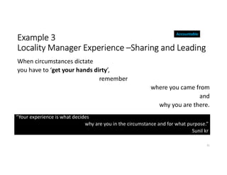 Example 3
Locality Manager Experience –Sharing and Leading
When circumstances dictate
you have to ‘get your hands dirty’,
remember
where you came from
and
why you are there.
31
“Your experience is what decides
why are you in the circumstance and for what purpose.”
Sunil kr
Accountable
 