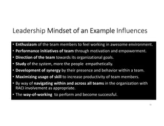 Leadership Mindset of an Example Influences
• Enthusiasm of the team members to feel working in awesome environment.
• Performance initiatives of team through motivation and empowerment.
• Direction of the team towards its organizational goals.
• Study of the system, more the people empathetically.
• Development of synergy by their presence and behavior within a team.
• Maximizing usage of skill to increase productivity of team members.
• By way of navigating within and across all teams in the organization with
RACI involvement as appropriate.
• The way-of-working to perform and become successful.
36
 
