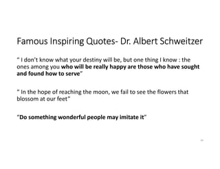 Famous Inspiring Quotes- Dr. Albert Schweitzer
“ I don’t know what your destiny will be, but one thing I know : the
ones among you who will be really happy are those who have sought
and found how to serve”
“ In the hope of reaching the moon, we fail to see the flowers that
blossom at our feet”
“Do something wonderful people may imitate it”
39
 