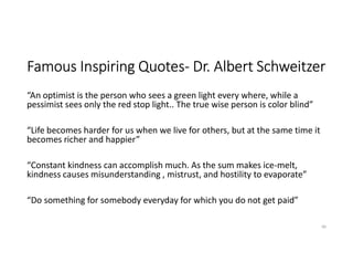 Famous Inspiring Quotes- Dr. Albert Schweitzer
“An optimist is the person who sees a green light every where, while a
pessimist sees only the red stop light.. The true wise person is color blind”
“Life becomes harder for us when we live for others, but at the same time it
becomes richer and happier”
“Constant kindness can accomplish much. As the sum makes ice-melt,
kindness causes misunderstanding , mistrust, and hostility to evaporate”
“Do something for somebody everyday for which you do not get paid”
40
 
