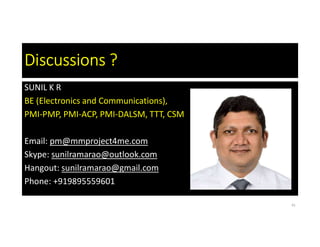 Discussions ?
SUNIL K R
BE (Electronics and Communications),
PMI-PMP, PMI-ACP, PMI-DALSM, TTT, CSM
Email: pm@mmproject4me.com
Skype: sunilramarao@outlook.com
Hangout: sunilramarao@gmail.com
Phone: +919895559601
41
 