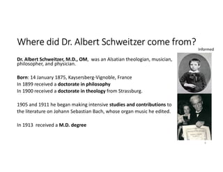 Where did Dr. Albert Schweitzer come from?
Dr. Albert Schweitzer, M.D., OM, was an Alsatian theologian, musician,
philosopher, and physician.
Born: 14 January 1875, Kaysersberg-Vignoble, France
In 1899 received a doctorate in philosophy
In 1900 received a doctorate in theology from Strassburg.
1905 and 1911 he began making intensive studies and contributions to
the literature on Johann Sebastian Bach, whose organ music he edited.
In 1913 received a M.D. degree
8
Informed
 
