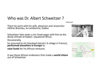 Who was Dr. Albert Schweitzer ?
There he went with his wife, physician and researcher
Hélène Bresslau, to Lambarene, Gabon
Schweitzer later took a zinc-lined organ with him to the
damp climate of Gabon -equatorial Africa.
Occasionally,
he returned to his Günsbach bench ( A village in France),
performed elsewhere in Europe to
raise funds for his African ventures.
It was these African endeavors that made a world citizen
out of Schweitzer
9
Informed
 