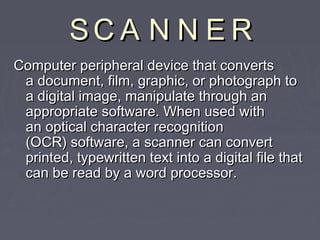 SS CC AA NN NN EE RR 
CCoommppuutteerr ppeerriipphheerraall ddeevviiccee tthhaatt ccoonnvveerrttss 
aa ddooccuummeenntt,, ffiillmm,, ggrraapphhiicc,, oorr pphhoottooggrraapphh ttoo 
aa ddiiggiittaall iimmaaggee,, mmaanniippuullaattee tthhrroouugghh aann 
aapppprroopprriiaattee ssooffttwwaarree.. WWhheenn uusseedd wwiitthh 
aann ooppttiiccaall cchhaarraacctteerr rreeccooggnniittiioonn 
((OOCCRR)) ssooffttwwaarree,, aa ssccaannnneerr ccaann ccoonnvveerrtt 
pprriinntteedd,, ttyyppeewwrriitttteenn tteexxtt iinnttoo aa ddiiggiittaall ffiillee tthhaatt 
ccaann bbee rreeaadd bbyy aa wwoorrdd pprroocceessssoorr.. 
 