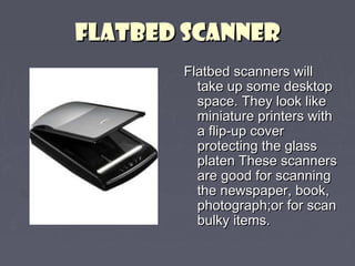 FFLLAATTBBEEDD SSCCAANNNNEERR 
FFllaattbbeedd ssccaannnneerrss wwiillll 
ttaakkee uupp ssoommee ddeesskkttoopp 
ssppaaccee.. TThheeyy llooookk lliikkee 
mmiinniiaattuurree pprriinntteerrss wwiitthh 
aa fflliipp--uupp ccoovveerr 
pprrootteeccttiinngg tthhee ggllaassss 
ppllaatteenn TThheessee ssccaannnneerrss 
aarree ggoooodd ffoorr ssccaannnniinngg 
tthhee nneewwssppaappeerr,, bbooookk,, 
pphhoottooggrraapphh;;oorr ffoorr ssccaann 
bbuullkkyy iitteemmss.. 
 