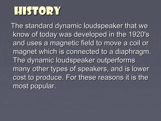HHIISSTTOORRYY 
TThhee ssttaannddaarrdd ddyynnaammiicc lloouuddssppeeaakkeerr tthhaatt wwee 
kknnooww ooff ttooddaayy wwaass ddeevveellooppeedd iinn tthhee 11992200''ss 
aanndd uusseess aa mmaaggnneettiicc ffiieelldd ttoo mmoovvee aa ccooiill oorr 
mmaaggnneett wwhhiicchh iiss ccoonnnneecctteedd ttoo aa ddiiaapphhrraaggmm.. 
TThhee ddyynnaammiicc lloouuddssppeeaakkeerr oouuttppeerrffoorrmmss 
mmaannyy ootthheerr ttyyppeess ooff ssppeeaakkeerrss,, aanndd iiss lloowweerr 
ccoosstt ttoo pprroodduuccee.. FFoorr tthheessee rreeaassoonnss iitt iiss tthhee 
mmoosstt ppooppuullaarr.. 
 