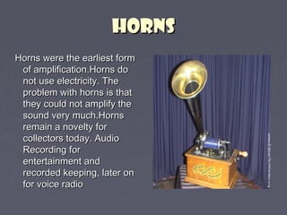 HHOORRNNSS 
HHoorrnnss wweerree tthhee eeaarrlliieesstt ffoorrmm 
ooff aammpplliiffiiccaattiioonn..HHoorrnnss ddoo 
nnoott uussee eelleeccttrriicciittyy.. TThhee 
pprroobblleemm wwiitthh hhoorrnnss iiss tthhaatt 
tthheeyy ccoouulldd nnoott aammpplliiffyy tthhee 
ssoouunndd vveerryy mmuucchh..HHoorrnnss 
rreemmaaiinn aa nnoovveellttyy ffoorr 
ccoolllleeccttoorrss ttooddaayy.. AAuuddiioo 
RReeccoorrddiinngg ffoorr 
eenntteerrttaaiinnmmeenntt aanndd 
rreeccoorrddeedd kkeeeeppiinngg,, llaatteerr oonn 
ffoorr vvooiiccee rraaddiioo 
 