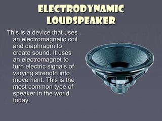EELLEECCTTRROODDYYNNAAMMIICC 
LLOOUUDDSSPPEEAAKKEERR 
TThhiiss iiss aa ddeevviiccee tthhaatt uusseess 
aann eelleeccttrroommaaggnneettiicc ccooiill 
aanndd ddiiaapphhrraaggmm ttoo 
ccrreeaattee ssoouunndd.. IItt uusseess 
aann eelleeccttrroommaaggnneett ttoo 
ttuurrnn eelleeccttrriicc ssiiggnnaallss ooff 
vvaarryyiinngg ssttrreennggtthh iinnttoo 
mmoovveemmeenntt.. TThhiiss iiss tthhee 
mmoosstt ccoommmmoonn ttyyppee ooff 
ssppeeaakkeerr iinn tthhee wwoorrlldd 
ttooddaayy.. 
 