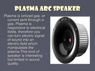PPLLAASSMMAA AARRCC SSPPEEAAKKEERR 
PPllaassmmaa iiss iioonniizzeedd ggaass,, oorr 
ccuurrrreenntt sseenntt tthhrroouugghh aa 
ggaass.. PPllaassmmaa iiss 
rreessppoonnssiivvee ttoo eelleeccttrriiccaall 
ffiieellddss,, tthheerreeffoorree yyoouu 
ccaann ttuurrnn eelleeccttrriicc ssiiggnnaall 
ooff ssoouunndd iinnttoo aann 
eelleeccttrriicc ffiieelldd wwhhiicchh 
mmaanniippuullaatteess tthhee 
ppllaassmmaa..TThhiiss kkiinndd ooff 
ssppeeaakkeerr iiss iinntteerreessttiinngg 
bbuutt lliimmiitteedd iinn ssoouunndd 
qquuaalliittyy.. 
 