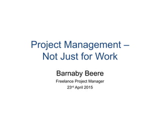 Project Management –
Not Just for Work
Barnaby Beere
Freelance Project Manager
23rd April 2015
 