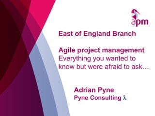 East of England Branch
Agile project management
Everything you wanted to
know but were afraid to ask…
Adrian Pyne
Pyne Consulting λ
 