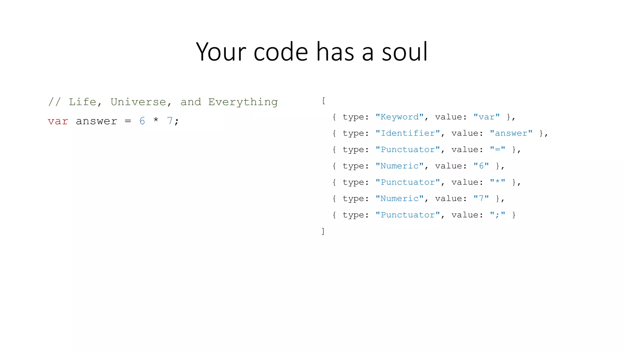 Your code has a soul 
// Life, Universe, and Everything 
var answer = 6 * 7; 
[ 
{ type: "Keyword", value: "var" }, 
{ type: "Identifier", value: "answer" }, 
{ type: "Punctuator", value: "=" }, 
{ type: "Numeric", value: "6" }, 
{ type: "Punctuator", value: "*" }, 
{ type: "Numeric", value: "7" }, 
{ type: "Punctuator", value: ";" } 
] 
 