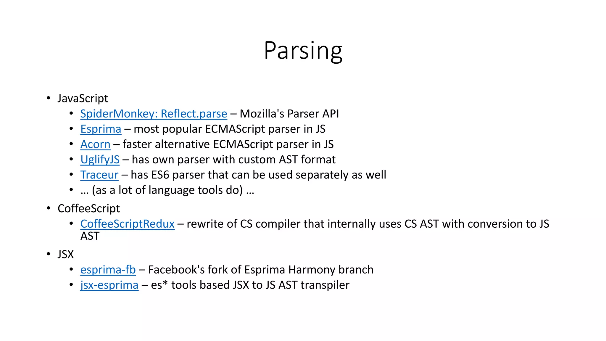 Parsing 
• JavaScript 
• SpiderMonkey: Reflect.parse – Mozilla's Parser API 
• Esprima – most popular ECMAScript parser in JS 
• Acorn – faster alternative ECMAScript parser in JS 
• UglifyJS – has own parser with custom AST format 
• Traceur – has ES6 parser that can be used separately as well 
• … (as a lot of language tools do) … 
• CoffeeScript 
• CoffeeScriptRedux – rewrite of CS compiler that internally uses CS AST with conversion to JS 
AST 
• JSX 
• esprima-fb – Facebook's fork of Esprima Harmony branch 
• jsx-esprima – es* tools based JSX to JS AST transpiler 
 