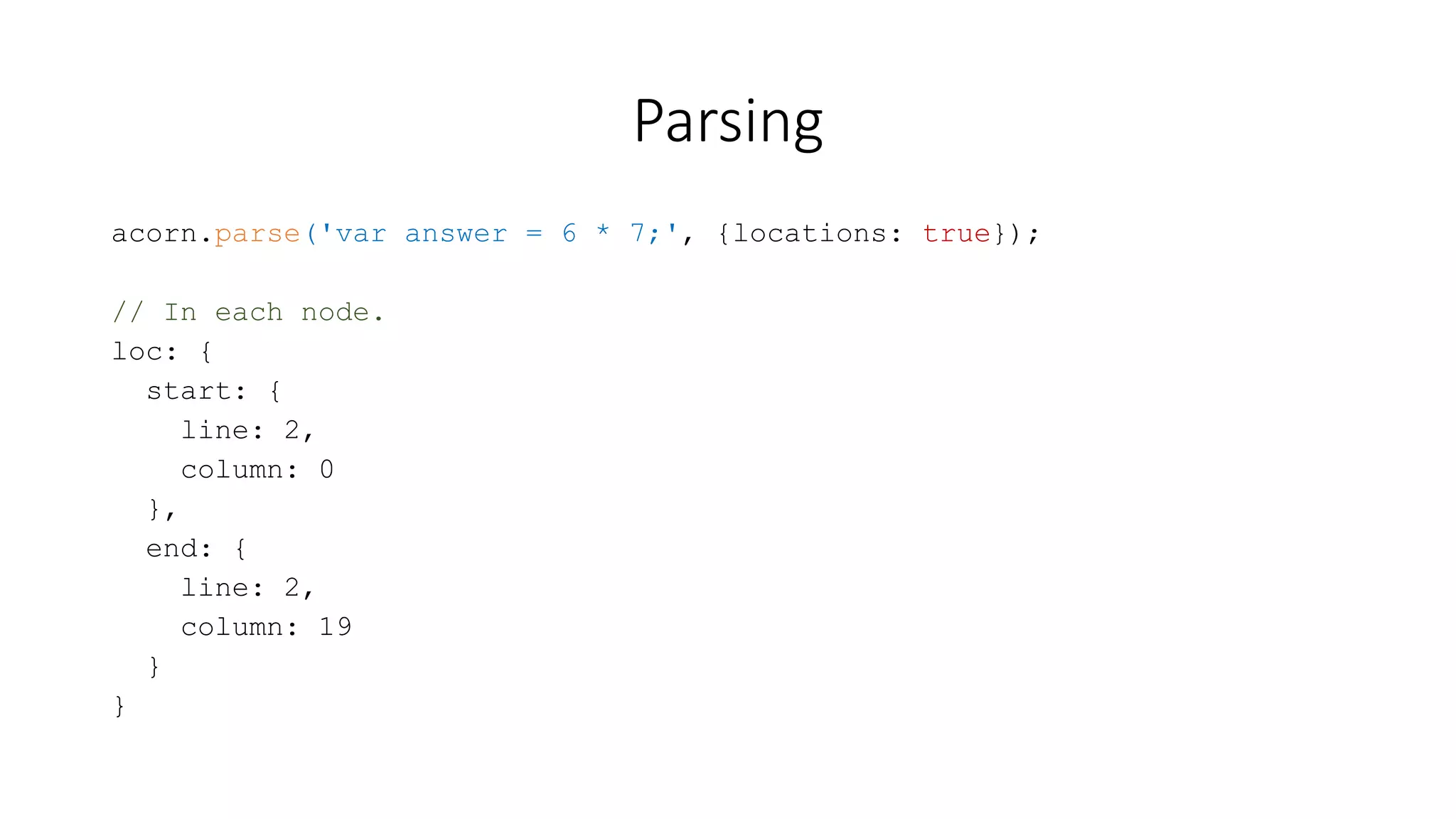 Parsing 
acorn.parse('var answer = 6 * 7;', {locations: true}); 
// In each node. 
loc: { 
start: { 
line: 2, 
column: 0 
}, 
end: { 
line: 2, 
column: 19 
} 
} 
 