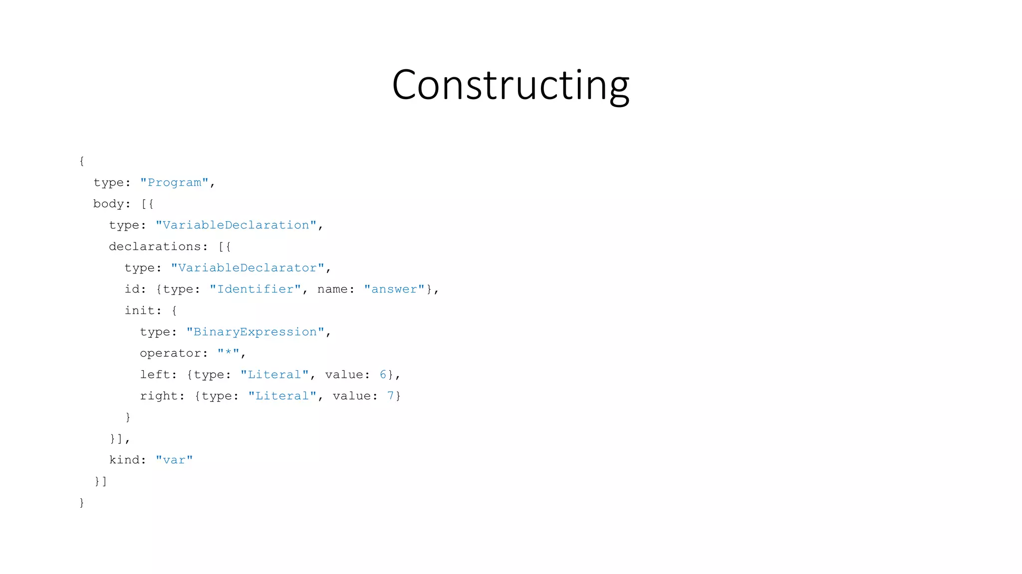 Constructing 
{ 
type: "Program", 
body: [{ 
type: "VariableDeclaration", 
declarations: [{ 
type: "VariableDeclarator", 
id: {type: "Identifier", name: "answer"}, 
init: { 
type: "BinaryExpression", 
operator: "*", 
left: {type: "Literal", value: 6}, 
right: {type: "Literal", value: 7} 
} 
}], 
kind: "var" 
}] 
} 
 
