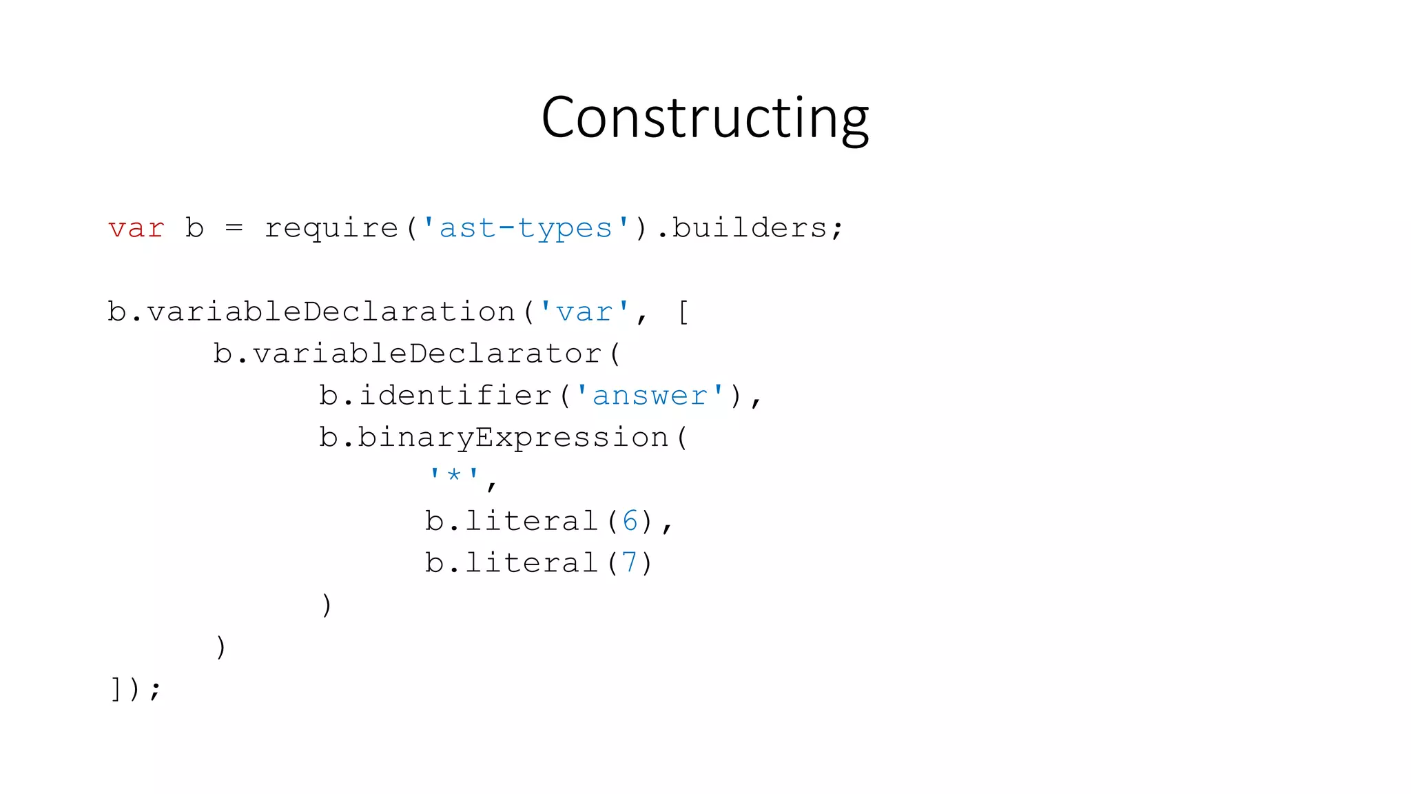 Constructing 
var b = require('ast-types').builders; 
b.variableDeclaration('var', [ 
b.variableDeclarator( 
b.identifier('answer'), 
b.binaryExpression( 
'*', 
b.literal(6), 
b.literal(7) 
) 
) 
]); 
 