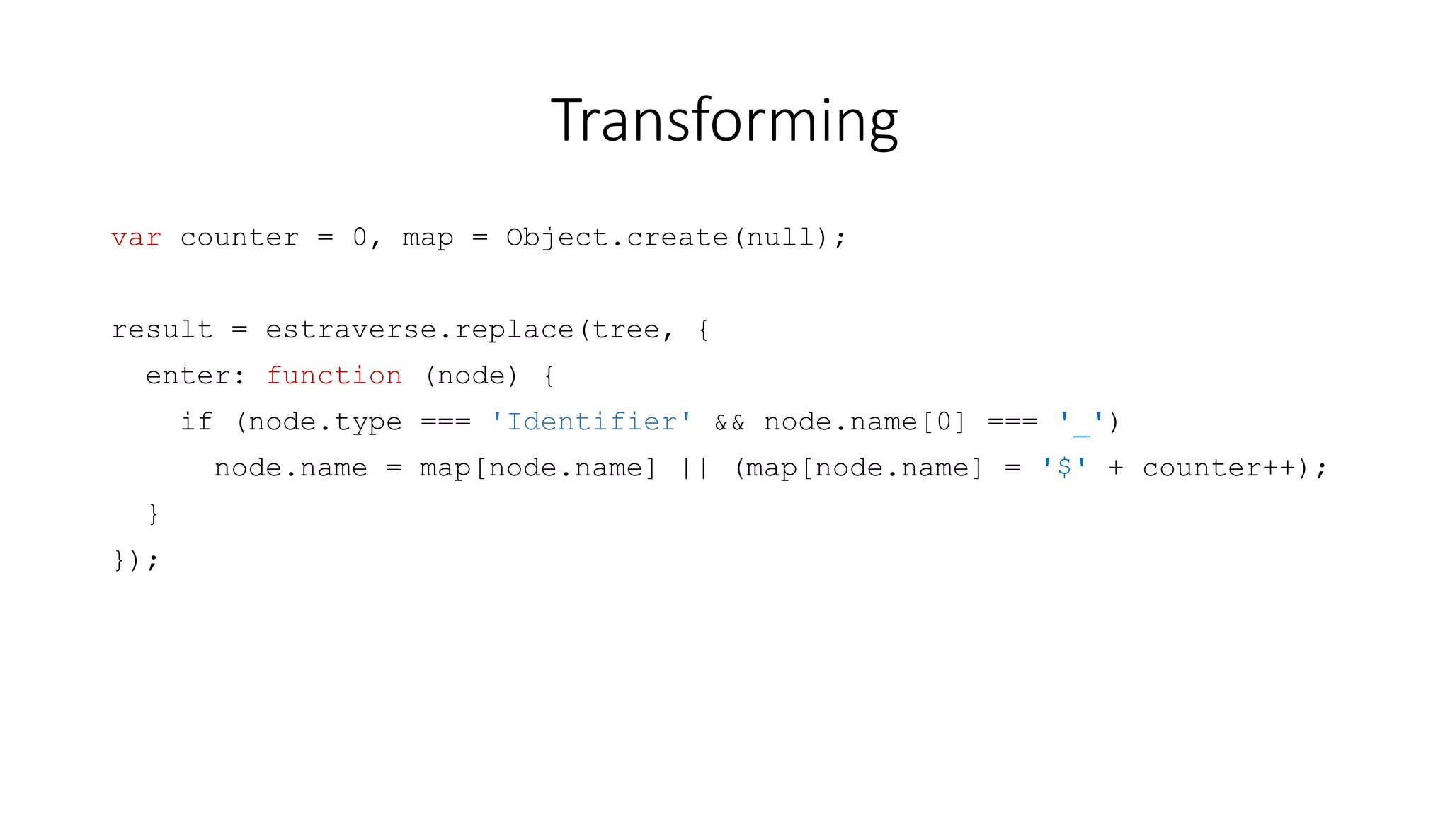 Transforming 
var counter = 0, map = Object.create(null); 
result = estraverse.replace(tree, { 
enter: function (node) { 
if (node.type === 'Identifier' && node.name[0] === '_') 
node.name = map[node.name] || (map[node.name] = '$' + counter++); 
} 
}); 
 