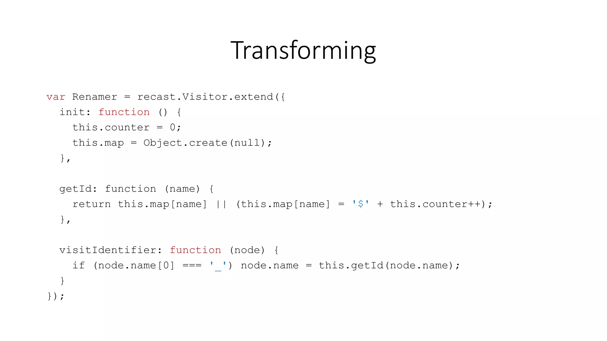 Transforming 
var Renamer = recast.Visitor.extend({ 
init: function () { 
this.counter = 0; 
this.map = Object.create(null); 
}, 
getId: function (name) { 
return this.map[name] || (this.map[name] = '$' + this.counter++); 
}, 
visitIdentifier: function (node) { 
if (node.name[0] === '_') node.name = this.getId(node.name); 
} 
}); 
 