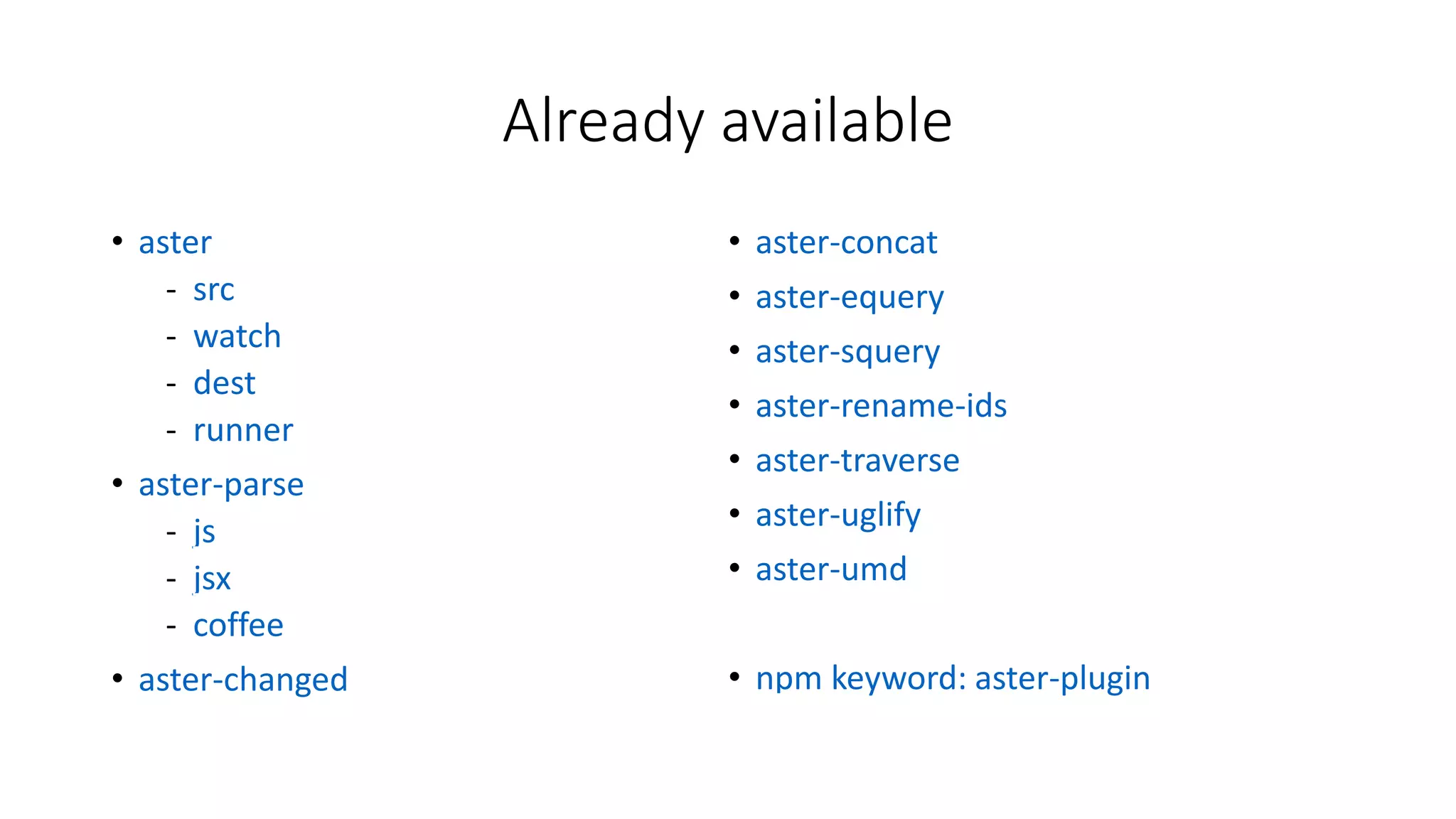 Sample build script 
aster.watch(['src/**/*.js', 'src/**/*.coffee', 'src/**/*.jsx']) 
.throttle(500) 
.map(changed( 
src => src.map(equery({ 
'if ($cond) return $expr1; else return $expr2;': 
'return <%= cond %> ? <%= expr1 %> : <%= expr2 %>' 
})) 
)) 
.map(concat('built.js')) 
.map(umd({exports: 'superLib'})) 
.map(aster.dest('dist', {sourceMap: true})) 
.subscribe(aster.runner); 
 