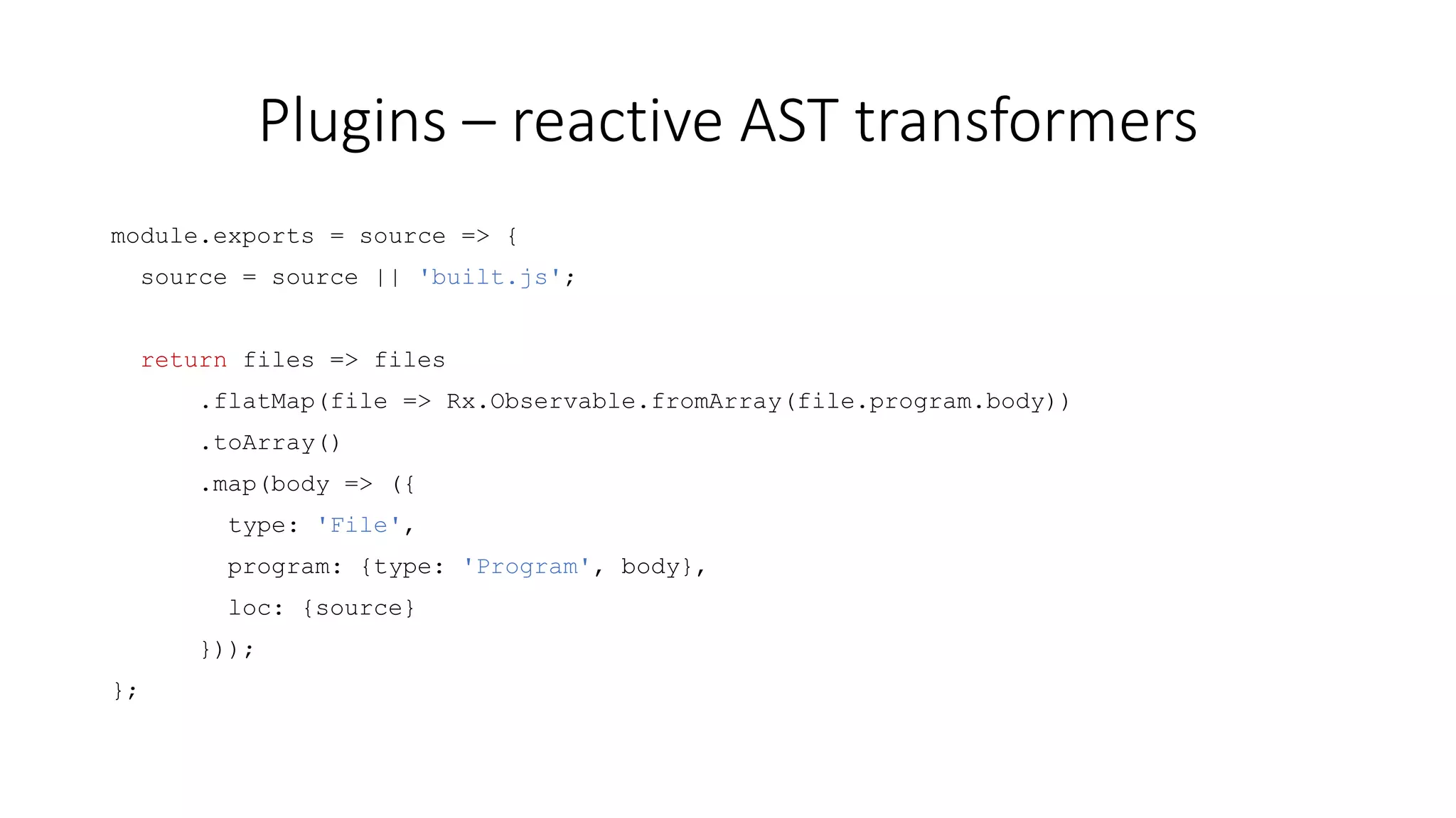 Plugins – reactive AST transformers 
module.exports = source => { 
source = source || 'built.js'; 
return files => files 
.flatMap(file => Rx.Observable.fromArray(file.program.body)) 
.toArray() 
.map(body => ({ 
type: 'File', 
program: {type: 'Program', body}, 
loc: {source} 
})); 
}; 
 