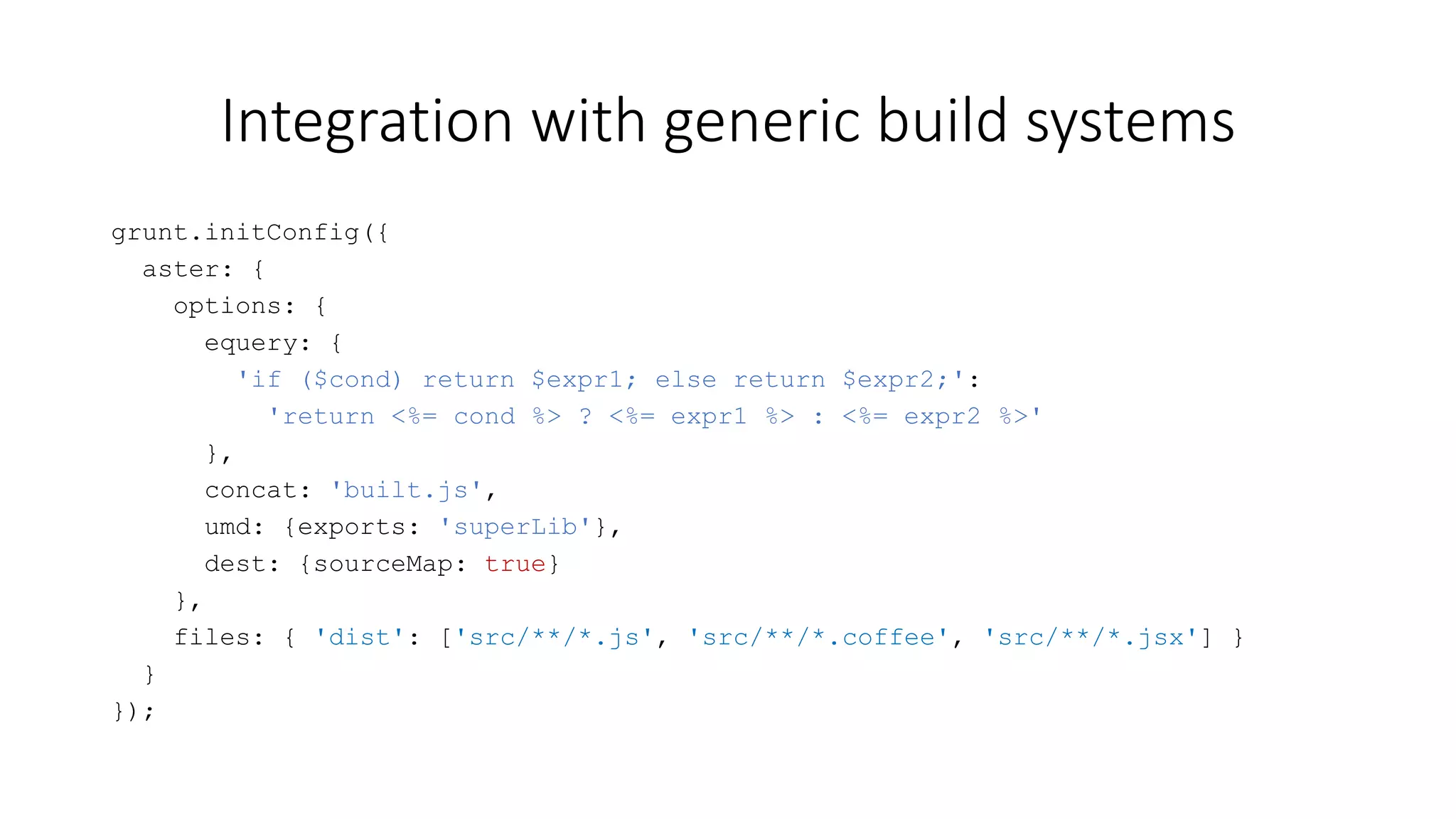 Integration with generic build systems 
grunt.initConfig({ 
aster: { 
options: { 
equery: { 
'if ($cond) return $expr1; else return $expr2;': 
'return <%= cond %> ? <%= expr1 %> : <%= expr2 %>' 
}, 
concat: 'built.js', 
umd: {exports: 'superLib'}, 
dest: {sourceMap: true} 
}, 
files: { 'dist': ['src/**/*.js', 'src/**/*.coffee', 'src/**/*.jsx'] } 
} 
}); 
 