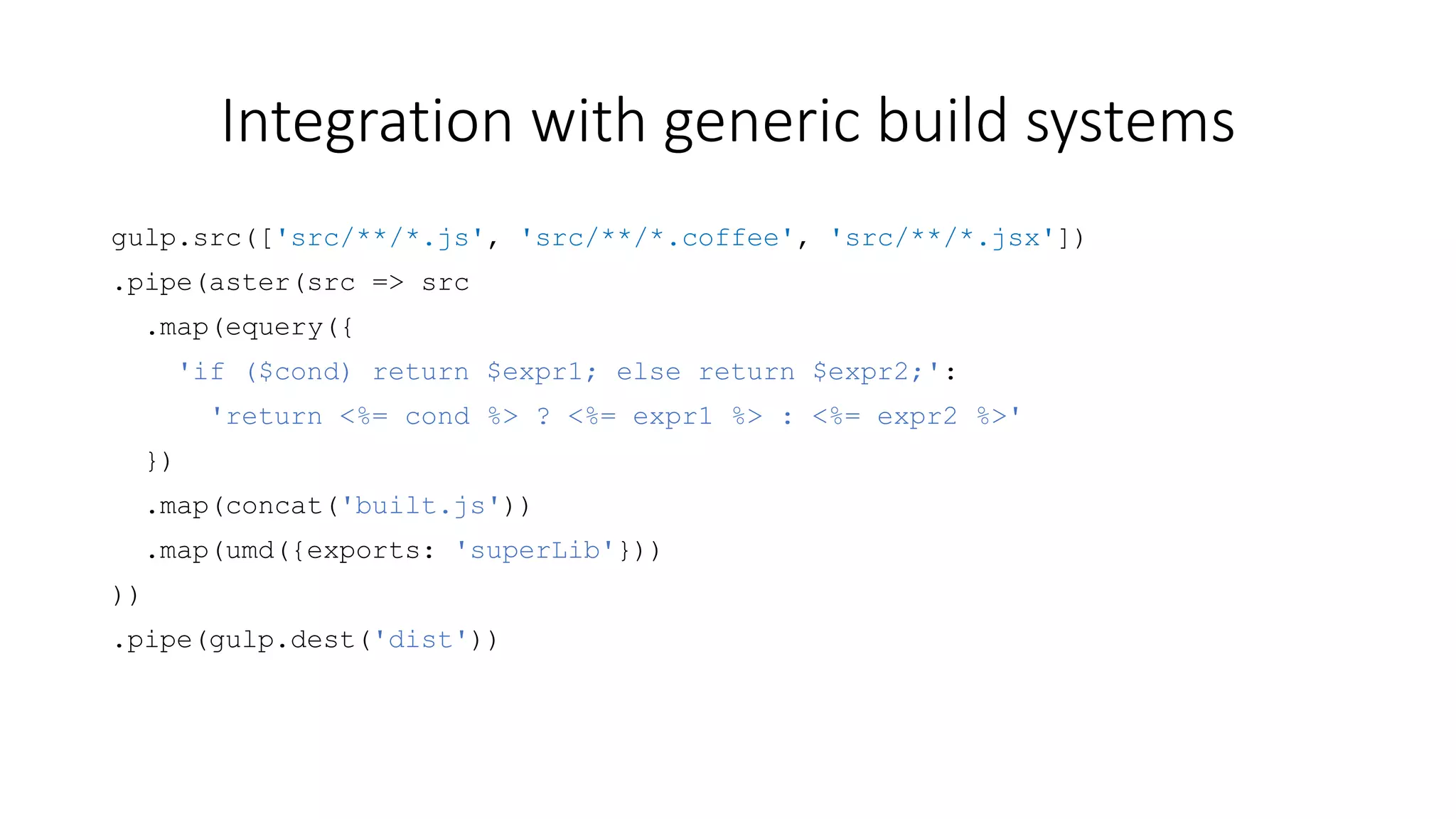 Integration with generic build systems 
gulp.src(['src/**/*.js', 'src/**/*.coffee', 'src/**/*.jsx']) 
.pipe(aster(src => src 
.map(equery({ 
'if ($cond) return $expr1; else return $expr2;': 
'return <%= cond %> ? <%= expr1 %> : <%= expr2 %>' 
}) 
.map(concat('built.js')) 
.map(umd({exports: 'superLib'})) 
)) 
.pipe(gulp.dest('dist')) 
 