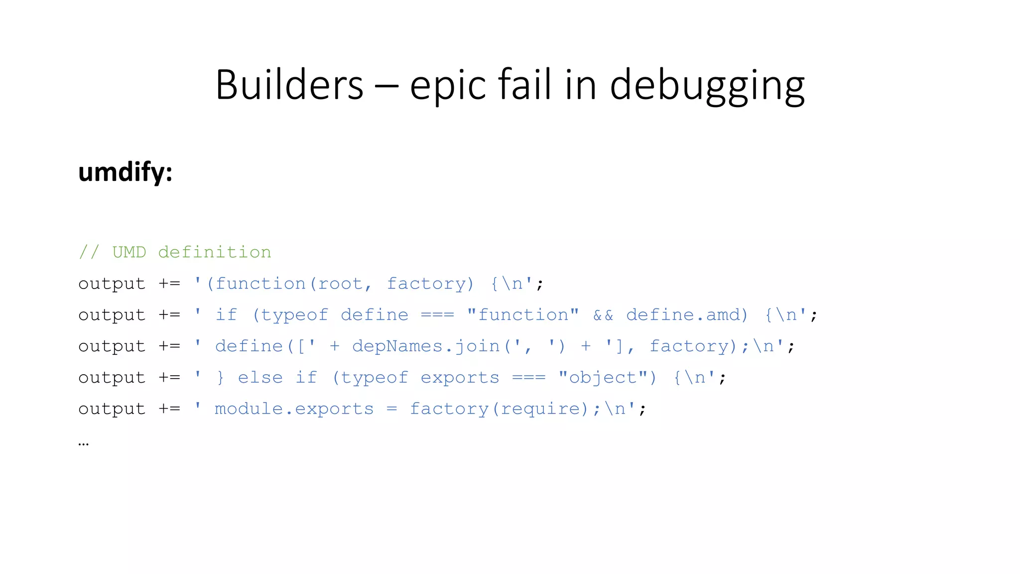 Builders – epic fail in debugging 
umdify: 
// UMD definition 
output += '(function(root, factory) {n'; 
output += ' if (typeof define === "function" && define.amd) {n'; 
output += ' define([' + depNames.join(', ') + '], factory);n'; 
output += ' } else if (typeof exports === "object") {n'; 
output += ' module.exports = factory(require);n'; 
… 
 