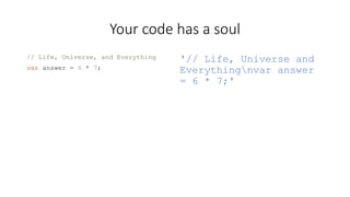 Your code has a soul 
// Life, Universe, and Everything 
var answer = 6 * 7; 
'// Life, Universe and 
Everythingnvar answer 
= 6 * 7;' 
 