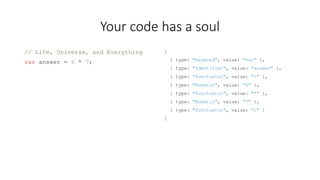 Your code has a soul 
// Life, Universe, and Everything 
var answer = 6 * 7; 
[ 
{ type: "Keyword", value: "var" }, 
{ type: "Identifier", value: "answer" }, 
{ type: "Punctuator", value: "=" }, 
{ type: "Numeric", value: "6" }, 
{ type: "Punctuator", value: "*" }, 
{ type: "Numeric", value: "7" }, 
{ type: "Punctuator", value: ";" } 
] 
 