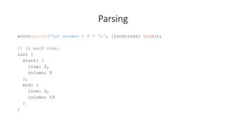 Parsing 
acorn.parse('var answer = 6 * 7;', {locations: true}); 
// In each node. 
loc: { 
start: { 
line: 2, 
column: 0 
}, 
end: { 
line: 2, 
column: 19 
} 
} 
 