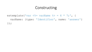 Constructing 
estemplate('var <%= varName %> = 6 * 7;', { 
varName: {type: 'Identifier', name: 'answer'} 
}); 
 