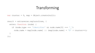 Transforming 
var counter = 0, map = Object.create(null); 
result = estraverse.replace(tree, { 
enter: function (node) { 
if (node.type === 'Identifier' && node.name[0] === '_') 
node.name = map[node.name] || (map[node.name] = '$' + counter++); 
} 
}); 
 