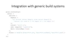 Integration with generic build systems 
grunt.initConfig({ 
aster: { 
options: { 
equery: { 
'if ($cond) return $expr1; else return $expr2;': 
'return <%= cond %> ? <%= expr1 %> : <%= expr2 %>' 
}, 
concat: 'built.js', 
umd: {exports: 'superLib'}, 
dest: {sourceMap: true} 
}, 
files: { 'dist': ['src/**/*.js', 'src/**/*.coffee', 'src/**/*.jsx'] } 
} 
}); 
 