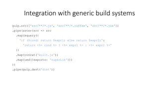 Integration with generic build systems 
gulp.src(['src/**/*.js', 'src/**/*.coffee', 'src/**/*.jsx']) 
.pipe(aster(src => src 
.map(equery({ 
'if ($cond) return $expr1; else return $expr2;': 
'return <%= cond %> ? <%= expr1 %> : <%= expr2 %>' 
}) 
.map(concat('built.js')) 
.map(umd({exports: 'superLib'})) 
)) 
.pipe(gulp.dest('dist')) 
 
