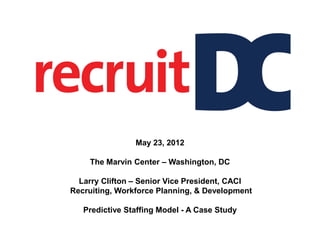 May 23, 2012

    The Marvin Center – Washington, DC

  Larry Clifton – Senior Vice President, CACI
Recruiting, Workforce Planning, & Development

   Predictive Staffing Model - A Case Study
 