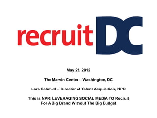 May 23, 2012

       The Marvin Center – Washington, DC

 Lars Schmidt – Director of Talent Acquisition, NPR

This is NPR: LEVERAGING SOCIAL MEDIA TO Recruit
       For A Big Brand Without The Big Budget
 