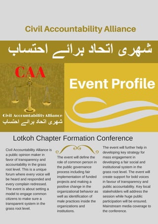 Event Profile
Civil Accountability Alliance
Lotkoh Chapter Formation Conference
Civil Accountability Alliance is
a public opinion maker in
favor of transparency and
accountability in the grass
root level. This is a unique
forum where every voice will
be heard and responded and
every complain redressed.
The event is about setting a
model to engage common
citizens to make sure a
transparent system in the
grass root level.
The event will define the
role of common person in
the public governance
process including fair
implementation of funded
projects and making a
positive change in the
organizational behavior as
well as identification of
male practices inside the
organizations and
institutions.
The event will further help in
developing key strategy for
mass engagement in
developing a fair social and
institutional system in the
grass root level. The event will
create support for bold voices
in favour of transparency and
public accountability. Key local
stakeholders will address the
session while huge public
participation will be ensured.
Mainstream media coverage to
the conference.
 