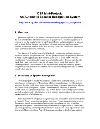 DSP Mini-Project:
      An Automatic Speaker Recognition System
     http://www.ifp.uiuc.edu/~minhdo/teaching/speaker_recognition



1 Overview

    Speaker recognition is the process of automatically recognizing who is speaking on
the basis of individual information included in speech waves. This technique makes it
possible to use the speaker's voice to verify their identity and control access to services
such as voice dialing, banking by telephone, telephone shopping, database access
services, information services, voice mail, security control for confidential information
areas, and remote access to computers.

    This document describes how to build a simple, yet complete and representative
automatic speaker recognition system. Such a speaker recognition system has potential
in many security applications. For example, users have to speak a PIN (Personal
Identification Number) in order to gain access to the laboratory door, or users have to
speak their credit card number over the telephone line to verify their identity. By
checking the voice characteristics of the input utterance, using an automatic speaker
recognition system similar to the one that we will describe, the system is able to add an
extra level of security.


2 Principles of Speaker Recognition

    Speaker recognition can be classified into identification and verification. Speaker
identification is the process of determining which registered speaker provides a given
utterance. Speaker verification, on the other hand, is the process of accepting or rejecting
the identity claim of a speaker. Figure 1 shows the basic structures of speaker
identification and verification systems. The system that we will describe is classified as
text-independent speaker identification system since its task is to identify the person who
speaks regardless of what is saying.

    At the highest level, all speaker recognition systems contain two main modules (refer
to Figure 1): feature extraction and feature matching. Feature extraction is the process
that extracts a small amount of data from the voice signal that can later be used to
represent each speaker. Feature matching involves the actual procedure to identify the
unknown speaker by comparing extracted features from his/her voice input with the ones
from a set of known speakers. We will discuss each module in detail in later sections.




                                              1
 
