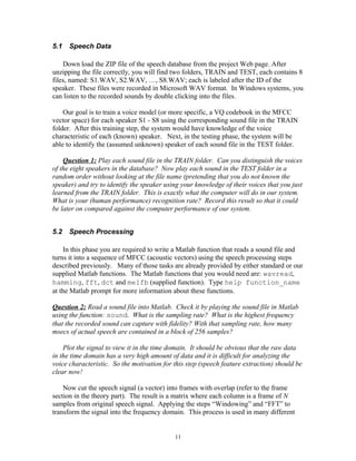 5.1   Speech Data

    Down load the ZIP file of the speech database from the project Web page. After
unzipping the file correctly, you will find two folders, TRAIN and TEST, each contains 8
files, named: S1.WAV, S2.WAV, …, S8.WAV; each is labeled after the ID of the
speaker. These files were recorded in Microsoft WAV format. In Windows systems, you
can listen to the recorded sounds by double clicking into the files.

    Our goal is to train a voice model (or more specific, a VQ codebook in the MFCC
vector space) for each speaker S1 - S8 using the corresponding sound file in the TRAIN
folder. After this training step, the system would have knowledge of the voice
characteristic of each (known) speaker. Next, in the testing phase, the system will be
able to identify the (assumed unknown) speaker of each sound file in the TEST folder.

    Question 1: Play each sound file in the TRAIN folder. Can you distinguish the voices
of the eight speakers in the database? Now play each sound in the TEST folder in a
random order without looking at the file name (pretending that you do not known the
speaker) and try to identify the speaker using your knowledge of their voices that you just
learned from the TRAIN folder. This is exactly what the computer will do in our system.
What is your (human performance) recognition rate? Record this result so that it could
be later on compared against the computer performance of our system.


5.2   Speech Processing

    In this phase you are required to write a Matlab function that reads a sound file and
turns it into a sequence of MFCC (acoustic vectors) using the speech processing steps
described previously. Many of those tasks are already provided by either standard or our
supplied Matlab functions. The Matlab functions that you would need are: wavread,
hamming, fft, dct and melfb (supplied function). Type help function_name
at the Matlab prompt for more information about these functions.

Question 2: Read a sound file into Matlab. Check it by playing the sound file in Matlab
using the function: sound. What is the sampling rate? What is the highest frequency
that the recorded sound can capture with fidelity? With that sampling rate, how many
msecs of actual speech are contained in a block of 256 samples?

    Plot the signal to view it in the time domain. It should be obvious that the raw data
in the time domain has a very high amount of data and it is difficult for analyzing the
voice characteristic. So the motivation for this step (speech feature extraction) should be
clear now!

    Now cut the speech signal (a vector) into frames with overlap (refer to the frame
section in the theory part). The result is a matrix where each column is a frame of N
samples from original speech signal. Applying the steps “Windowing” and “FFT” to
transform the signal into the frequency domain. This process is used in many different


                                            11
 