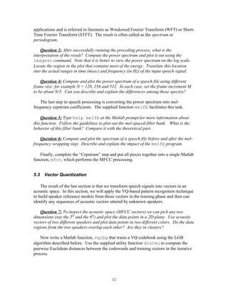 applications and is referred in literature as Windowed Fourier Transform (WFT) or Short-
Time Fourier Transform (STFT). The result is often called as the spectrum or
periodogram.

    Question 3: After successfully running the preceding process, what is the
interpretation of the result? Compute the power spectrum and plot it out using the
imagesc command. Note that it is better to view the power spectrum on the log scale.
Locate the region in the plot that contains most of the energy. Translate this location
into the actual ranges in time (msec) and frequency (in Hz) of the input speech signal.

    Question 4: Compute and plot the power spectrum of a speech file using different
frame size: for example N = 128, 256 and 512. In each case, set the frame increment M
to be about N/3. Can you describe and explain the differences among those spectra?

    The last step in speech processing is converting the power spectrum into mel-
frequency cepstrum coefficients. The supplied function melfb facilitates this task.

    Question 5: Type help melfb at the Matlab prompt for more information about
this function. Follow the guidelines to plot out the mel-spaced filter bank. What is the
behavior of this filter bank? Compare it with the theoretical part.

    Question 6: Compute and plot the spectrum of a speech file before and after the mel-
frequency wrapping step. Describe and explain the impact of the melfb program.

   Finally, complete the “Cepstrum” step and put all pieces together into a single Matlab
function, mfcc, which performs the MFCC processing.


5.3   Vector Quantization

    The result of the last section is that we transform speech signals into vectors in an
acoustic space. In this section, we will apply the VQ-based pattern recognition technique
to build speaker reference models from those vectors in the training phase and then can
identify any sequences of acoustic vectors uttered by unknown speakers.

    Question 7: To inspect the acoustic space (MFCC vectors) we can pick any two
dimensions (say the 5th and the 6th) and plot the data points in a 2D plane. Use acoustic
vectors of two different speakers and plot data points in two different colors. Do the data
regions from the two speakers overlap each other? Are they in clusters?

    Now write a Matlab function, vqlbg that trains a VQ codebook using the LGB
algorithm described before. Use the supplied utility function disteu to compute the
pairwise Euclidean distances between the codewords and training vectors in the iterative
process.




                                            12
 