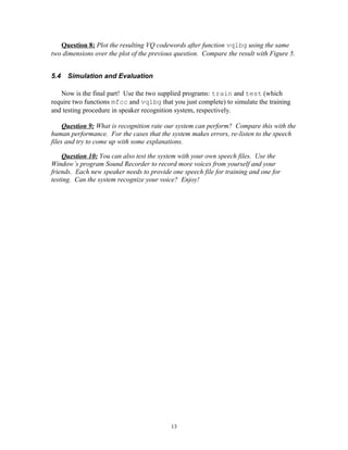 Question 8: Plot the resulting VQ codewords after function vqlbg using the same
two dimensions over the plot of the previous question. Compare the result with Figure 5.


5.4   Simulation and Evaluation

   Now is the final part! Use the two supplied programs: train and test (which
require two functions mfcc and vqlbg that you just complete) to simulate the training
and testing procedure in speaker recognition system, respectively.

     Question 9: What is recognition rate our system can perform? Compare this with the
human performance. For the cases that the system makes errors, re-listen to the speech
files and try to come up with some explanations.

    Question 10: You can also test the system with your own speech files. Use the
Window’s program Sound Recorder to record more voices from yourself and your
friends. Each new speaker needs to provide one speech file for training and one for
testing. Can the system recognize your voice? Enjoy!




                                           13
 