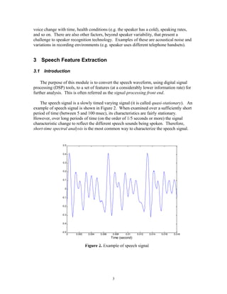 voice change with time, health conditions (e.g. the speaker has a cold), speaking rates,
and so on. There are also other factors, beyond speaker variability, that present a
challenge to speaker recognition technology. Examples of these are acoustical noise and
variations in recording environments (e.g. speaker uses different telephone handsets).


3 Speech Feature Extraction

3.1   Introduction

    The purpose of this module is to convert the speech waveform, using digital signal
processing (DSP) tools, to a set of features (at a considerably lower information rate) for
further analysis. This is often referred as the signal-processing front end.

    The speech signal is a slowly timed varying signal (it is called quasi-stationary). An
example of speech signal is shown in Figure 2. When examined over a sufficiently short
period of time (between 5 and 100 msec), its characteristics are fairly stationary.
However, over long periods of time (on the order of 1/5 seconds or more) the signal
characteristic change to reflect the different speech sounds being spoken. Therefore,
short-time spectral analysis is the most common way to characterize the speech signal.


                 0.5


                 0.4


                 0.3


                 0.2


                 0.1


                  0


                -0.1


                -0.2


                -0.3


                -0.4


                -0.5
                       0   0.002    0.004   0.006    0.008   0.01   0.012   0.014   0.016   0.018
                                                    Time (second)

                                   Figure 2. Example of speech signal




                                                     3
 