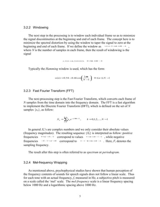 3.2.2 Windowing

    The next step in the processing is to window each individual frame so as to minimize
the signal discontinuities at the beginning and end of each frame. The concept here is to
minimize the spectral distortion by using the window to taper the signal to zero at the
beginning and end of each frame. If we define the window as                           ,
                                                                                 w( n ), 0 ≤ ≤ −
                                                                                            n N 1



where N is the number of samples in each frame, then the result of windowing is the
signal

                                    y l ( n ) = l ( n ) w( n ),
                                               x                  0 ≤ ≤ −
                                                                     n N 1




   Typically the Hamming window is used, which has the form:

                                               2π 
                                                  n
                         w( n) =0.54 −0.46 cos      ,                 0 ≤n ≤ N −1
                                               N − 
                                                   1




3.2.3 Fast Fourier Transform (FFT)

    The next processing step is the Fast Fourier Transform, which converts each frame of
N samples from the time domain into the frequency domain. The FFT is a fast algorithm
to implement the Discrete Fourier Transform (DFT), which is defined on the set of N
samples {xn}, as follow:

                                     N−1
                              X k = ∑x n e − j 2πkn / N ,         k = 0,1,2,..., N −1
                                     n =0




    In general Xk’s are complex numbers and we only consider their absolute values
(frequency magnitudes). The resulting sequence {Xk} is interpreted as follow: positive
frequencies 0 ≤f <F / 2 correspond to values
                     s
                                                               , while negative
                                                                  0 ≤ ≤ / 2 −
                                                                     n N    1



frequencies   − s / 2 <f <
               F          0
                             correspond to                    . Here, Fs denotes the
                                                         N / 2 +
                                                               1≤≤ −
                                                                 n N 1



sampling frequency.

   The result after this step is often referred to as spectrum or periodogram.


3.2.4 Mel-frequency Wrapping

    As mentioned above, psychophysical studies have shown that human perception of
the frequency contents of sounds for speech signals does not follow a linear scale. Thus
for each tone with an actual frequency, f, measured in Hz, a subjective pitch is measured
on a scale called the ‘mel’ scale. The mel-frequency scale is a linear frequency spacing
below 1000 Hz and a logarithmic spacing above 1000 Hz.


                                                        5
 