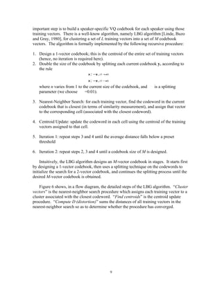 important step is to build a speaker-specific VQ codebook for each speaker using those
training vectors. There is a well-know algorithm, namely LBG algorithm [Linde, Buzo
and Gray, 1980], for clustering a set of L training vectors into a set of M codebook
vectors. The algorithm is formally implemented by the following recursive procedure:

1. Design a 1-vector codebook; this is the centroid of the entire set of training vectors
   (hence, no iteration is required here).
2. Double the size of the codebook by splitting each current codebook yn according to
   the rule
                                              ε
                                 y + =y n (1 + )
                                   n



                                              ε
                                 y − =y n (1 − )
                                   n



   where n varies from 1 to the current size of the codebook, and     ε
                                                                          is a splitting
   parameter (we choose ε =0.01).

3. Nearest-Neighbor Search: for each training vector, find the codeword in the current
   codebook that is closest (in terms of similarity measurement), and assign that vector
   to the corresponding cell (associated with the closest codeword).

4. Centroid Update: update the codeword in each cell using the centroid of the training
   vectors assigned to that cell.

5. Iteration 1: repeat steps 3 and 4 until the average distance falls below a preset
   threshold

6. Iteration 2: repeat steps 2, 3 and 4 until a codebook size of M is designed.

     Intuitively, the LBG algorithm designs an M-vector codebook in stages. It starts first
by designing a 1-vector codebook, then uses a splitting technique on the codewords to
initialize the search for a 2-vector codebook, and continues the splitting process until the
desired M-vector codebook is obtained.

    Figure 6 shows, in a flow diagram, the detailed steps of the LBG algorithm. “Cluster
vectors” is the nearest-neighbor search procedure which assigns each training vector to a
cluster associated with the closest codeword. “Find centroids” is the centroid update
procedure. “Compute D (distortion)” sums the distances of all training vectors in the
nearest-neighbor search so as to determine whether the procedure has converged.




                                                   9
 