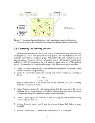 Speaker 1
Speaker 1
centroid
sample
Speaker 2
centroid
sample
Speaker 2
VQ distortion
Figure 5. Conceptual diagram illustrating vector quantization codebook formation.
One speaker can be discriminated from another based of the location of centroids.
3.2 Clustering the Training Vectors
After the enrolment session, the acoustic vectors extracted from input speech of each
speaker provide a set of training vectors for that speaker. As described above, the next
important step is to build a speaker-specific VQ codebook for each speaker using those
training vectors. There is a well-know algorithm, namely LBG algorithm [Linde, Buzo
and Gray, 1980], for clustering a set of L training vectors into a set of M codebook
vectors. The algorithm is formally implemented by the following recursive procedure:
1. Design a 1-vector codebook; this is the centroid of the entire set of training vectors
(hence, no iteration is required here).
2. Double the size of the codebook by splitting each current codebook yn according to
the rule
)1( ε+=+
nn yy
)1( ε−=−
nn yy
where n varies from 1 to the current size of the codebook, and ε is a splitting
parameter (we choose ε =0.01).
3. Nearest-Neighbor Search: for each training vector, find the codeword in the current
codebook that is closest (in terms of similarity measurement), and assign that vector
to the corresponding cell (associated with the closest codeword).
4. Centroid Update: update the codeword in each cell using the centroid of the training
vectors assigned to that cell.
5. Iteration 1: repeat steps 3 and 4 until the average distance falls below a preset
threshold
6. Iteration 2: repeat steps 2, 3 and 4 until a codebook size of M is designed.
10
 