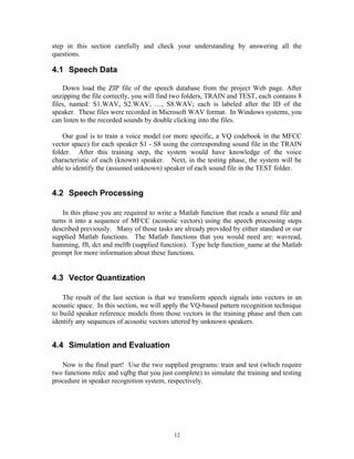 step in this section carefully and check your understanding by answering all the
questions.
4.1 Speech Data
Down load the ZIP file of the speech database from the project Web page. After
unzipping the file correctly, you will find two folders, TRAIN and TEST, each contains 8
files, named: S1.WAV, S2.WAV, …, S8.WAV; each is labeled after the ID of the
speaker. These files were recorded in Microsoft WAV format. In Windows systems, you
can listen to the recorded sounds by double clicking into the files.
Our goal is to train a voice model (or more specific, a VQ codebook in the MFCC
vector space) for each speaker S1 - S8 using the corresponding sound file in the TRAIN
folder. After this training step, the system would have knowledge of the voice
characteristic of each (known) speaker. Next, in the testing phase, the system will be
able to identify the (assumed unknown) speaker of each sound file in the TEST folder.
4.2 Speech Processing
In this phase you are required to write a Matlab function that reads a sound file and
turns it into a sequence of MFCC (acoustic vectors) using the speech processing steps
described previously. Many of those tasks are already provided by either standard or our
supplied Matlab functions. The Matlab functions that you would need are: wavread,
hamming, fft, dct and melfb (supplied function). Type help function_name at the Matlab
prompt for more information about these functions.
4.3 Vector Quantization
The result of the last section is that we transform speech signals into vectors in an
acoustic space. In this section, we will apply the VQ-based pattern recognition technique
to build speaker reference models from those vectors in the training phase and then can
identify any sequences of acoustic vectors uttered by unknown speakers.
4.4 Simulation and Evaluation
Now is the final part! Use the two supplied programs: train and test (which require
two functions mfcc and vqlbg that you just complete) to simulate the training and testing
procedure in speaker recognition system, respectively.
12
 